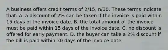 A business offers credit terms of​ 2/15, n/30. These terms indicate​ that: A. a discount of​ 2% can be taken if the invoice is paid within 15 days of the invoice date. B. the total amount of the invoice must be paid within 15 days of the invoice date. C. no discount is offered for early payment. D. the buyer can take a​ 2% discount if the bill is paid within 30 days of the invoice date.