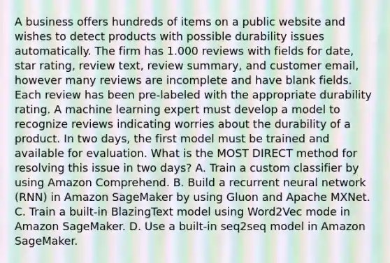 A business offers hundreds of items on a public website and wishes to detect products with possible durability issues automatically. The firm has 1.000 reviews with fields for date, star rating, review text, review summary, and customer email, however many reviews are incomplete and have blank fields. Each review has been pre-labeled with the appropriate durability rating. A machine learning expert must develop a model to recognize reviews indicating worries about the durability of a product. In two days, the first model must be trained and available for evaluation. What is the MOST DIRECT method for resolving this issue in two days? A. Train a custom classifier by using Amazon Comprehend. B. Build a recurrent neural network (RNN) in Amazon SageMaker by using Gluon and Apache MXNet. C. Train a built-in BlazingText model using Word2Vec mode in Amazon SageMaker. D. Use a built-in seq2seq model in Amazon SageMaker.