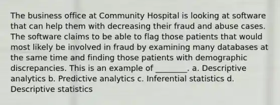 The business office at Community Hospital is looking at software that can help them with decreasing their fraud and abuse cases. The software claims to be able to flag those patients that would most likely be involved in fraud by examining many databases at the same time and finding those patients with demographic discrepancies. This is an example of ________. a. Descriptive analytics b. Predictive analytics c. Inferential statistics d. Descriptive statistics