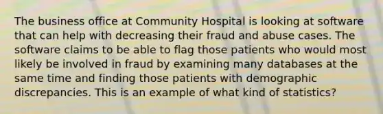 The business office at Community Hospital is looking at software that can help with decreasing their fraud and abuse cases. The software claims to be able to flag those patients who would most likely be involved in fraud by examining many databases at the same time and finding those patients with demographic discrepancies. This is an example of what kind of statistics?