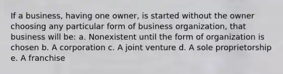 If a business, having one owner, is started without the owner choosing any particular form of business organization, that business will be: a. Nonexistent until the form of organization is chosen b. A corporation c. A joint venture d. A sole proprietorship e. A franchise