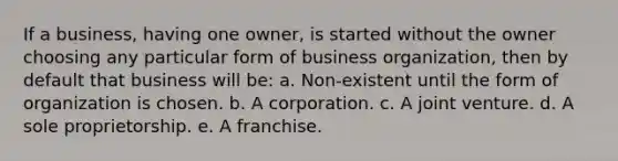 If a business, having one owner, is started without the owner choosing any particular form of business organization, then by default that business will be: a. Non-existent until the form of organization is chosen. b. A corporation. c. A joint venture. d. A sole proprietorship. e. A franchise.