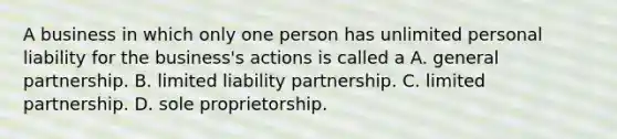 A business in which only one person has unlimited personal liability for the business's actions is called a A. general partnership. B. limited liability partnership. C. limited partnership. D. sole proprietorship.