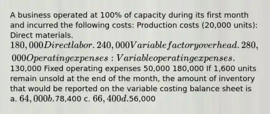 A business operated at 100% of capacity during its first month and incurred the following costs: Production costs (20,000 units): Direct materials. 180,000 Direct labor. 240,000 Variable factory overhead. 280,000 Operating expenses: Variable operating expenses.130,000 Fixed operating expenses 50,000 180,000 If 1,600 units remain unsold at the end of the month, the amount of inventory that would be reported on the variable costing balance sheet is a. 64,000 b.78,400 c. 66,400 d.56,000