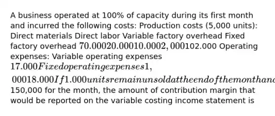 A business operated at 100% of capacity during its first month and incurred the following costs: Production costs (5,000 units): Direct materials Direct labor Variable factory overhead Fixed factory overhead 70.000 20.000 10.000 2,000102.000 Operating expenses: Variable operating expenses 17.000 Fixed operating expenses 1,000 18.000 If 1.000 units remain unsold at the end of the month and sales total150,000 for the month, the amount of contribution margin that would be reported on the variable costing income statement is