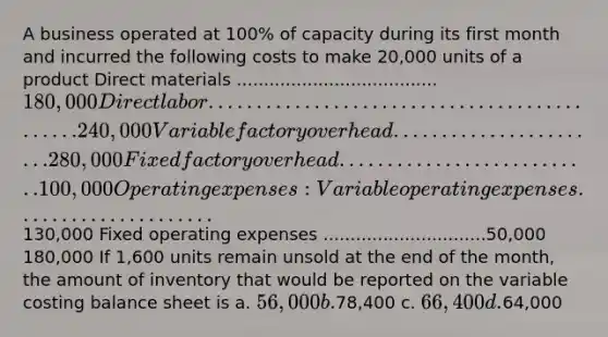 A business operated at 100% of capacity during its first month and incurred the following costs to make 20,000 units of a product Direct materials .....................................180,000 Direct labor .............................................240,000 Variable factory overhead .......................280,000 Fixed factory overhead ...........................100,000 Operating expenses: Variable operating expenses .....................130,000 Fixed operating expenses ..............................50,000 180,000 If 1,600 units remain unsold at the end of the month, the amount of inventory that would be reported on the variable costing balance sheet is a. 56,000 b.78,400 c. 66,400 d.64,000