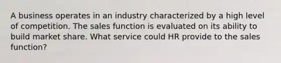 A business operates in an industry characterized by a high level of competition. The sales function is evaluated on its ability to build market share. What service could HR provide to the sales function?