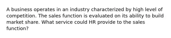 A business operates in an industry characterized by high level of competition. The sales function is evaluated on its ability to build market share. What service could HR provide to the sales function?