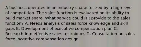 A business operates in an industry characterized by a high level of competition. The sales function is evaluated on its ability to build market share. What service could HR provide to the sales function? A. Needs analysis of sales force knowledge and skill gaps B. Development of executive compensation plan C. Research into effective sales techniques D. Consultation on sales force incentive compensation design