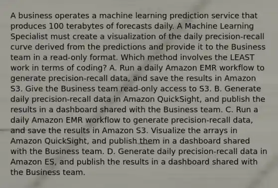 A business operates a machine learning prediction service that produces 100 terabytes of forecasts daily. A Machine Learning Specialist must create a visualization of the daily precision-recall curve derived from the predictions and provide it to the Business team in a read-only format. Which method involves the LEAST work in terms of coding? A. Run a daily Amazon EMR workflow to generate precision-recall data, and save the results in Amazon S3. Give the Business team read-only access to S3. B. Generate daily precision-recall data in Amazon QuickSight, and publish the results in a dashboard shared with the Business team. C. Run a daily Amazon EMR workflow to generate precision-recall data, and save the results in Amazon S3. Visualize the arrays in Amazon QuickSight, and publish them in a dashboard shared with the Business team. D. Generate daily precision-recall data in Amazon ES, and publish the results in a dashboard shared with the Business team.