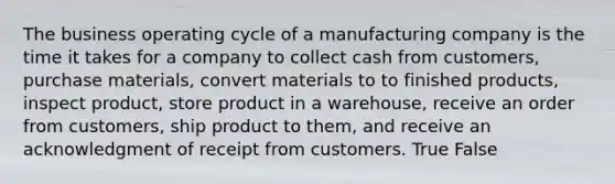 The business operating cycle of a manufacturing company is the time it takes for a company to collect cash from customers, purchase materials, convert materials to to finished products, inspect product, store product in a warehouse, receive an order from customers, ship product to them, and receive an acknowledgment of receipt from customers. True False