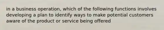 in a business operation, which of the following functions involves developing a plan to identify ways to make potential customers aware of the product or service being offered