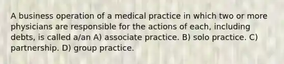 A business operation of a medical practice in which two or more physicians are responsible for the actions of each, including debts, is called a/an A) associate practice. B) solo practice. C) partnership. D) group practice.