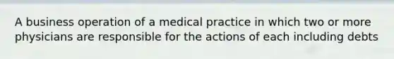 A business operation of a medical practice in which two or more physicians are responsible for the actions of each including debts