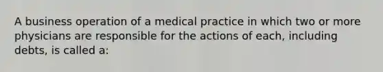 A business operation of a medical practice in which two or more physicians are responsible for the actions of each, including debts, is called a: