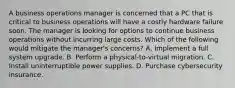 A business operations manager is concerned that a PC that is critical to business operations will have a costly hardware failure soon. The manager is looking for options to continue business operations without incurring large costs. Which of the following would mitigate the manager's concerns? A. Implement a full system upgrade. B. Perform a physical-to-virtual migration. C. Install uninterruptible power supplies. D. Purchase cybersecurity insurance.