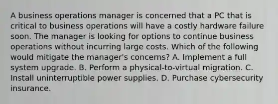 A business operations manager is concerned that a PC that is critical to business operations will have a costly hardware failure soon. The manager is looking for options to continue business operations without incurring large costs. Which of the following would mitigate the manager's concerns? A. Implement a full system upgrade. B. Perform a physical-to-virtual migration. C. Install uninterruptible power supplies. D. Purchase cybersecurity insurance.