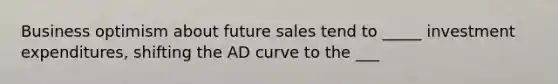 Business optimism about future sales tend to _____ investment expenditures, shifting the AD curve to the ___