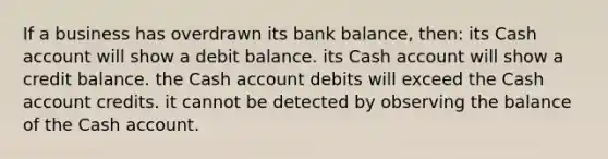 If a business has overdrawn its bank balance, then: its Cash account will show a debit balance. its Cash account will show a credit balance. the Cash account debits will exceed the Cash account credits. it cannot be detected by observing the balance of the Cash account.