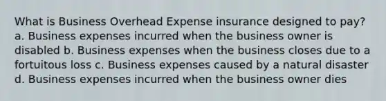 What is Business Overhead Expense insurance designed to pay? a. Business expenses incurred when the business owner is disabled b. Business expenses when the business closes due to a fortuitous loss c. Business expenses caused by a natural disaster d. Business expenses incurred when the business owner dies