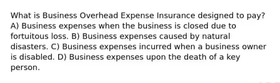 What is Business Overhead Expense Insurance designed to pay? A) Business expenses when the business is closed due to fortuitous loss. B) Business expenses caused by natural disasters. C) Business expenses incurred when a business owner is disabled. D) Business expenses upon the death of a key person.