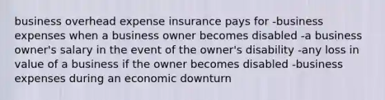 business overhead expense insurance pays for -business expenses when a business owner becomes disabled -a business owner's salary in the event of the owner's disability -any loss in value of a business if the owner becomes disabled -business expenses during an economic downturn