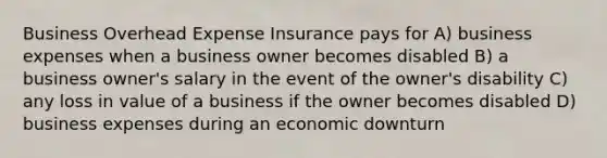 Business Overhead Expense Insurance pays for A) business expenses when a business owner becomes disabled B) a business owner's salary in the event of the owner's disability C) any loss in value of a business if the owner becomes disabled D) business expenses during an economic downturn