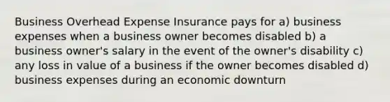 Business Overhead Expense Insurance pays for a) business expenses when a business owner becomes disabled b) a business owner's salary in the event of the owner's disability c) any loss in value of a business if the owner becomes disabled d) business expenses during an economic downturn