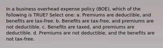 In a business overhead expense policy (BOE), which of the following is TRUE? Select one: a. Premiums are deductible, and benefits are tax-free. b. Benefits are tax-free, and premiums are not deductible. c. Benefits are taxed, and premiums are deductible. d. Premiums are not deductible, and the benefits are not tax-free.