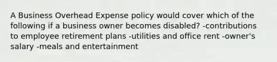 A Business Overhead Expense policy would cover which of the following if a business owner becomes disabled? -contributions to employee retirement plans -utilities and office rent -owner's salary -meals and entertainment