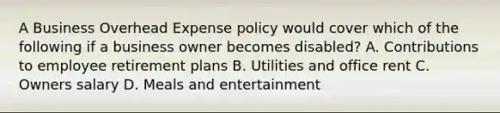 A Business Overhead Expense policy would cover which of the following if a business owner becomes disabled? A. Contributions to employee retirement plans B. Utilities and office rent C. Owners salary D. Meals and entertainment