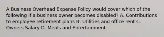 A Business Overhead Expense Policy would cover which of the following if a business owner becomes disabled? A. Contributions to employee retirement plans B. Utilities and office rent C. Owners Salary D. Meals and Entertainment