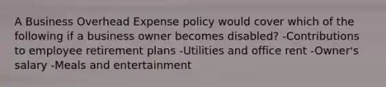 A Business Overhead Expense policy would cover which of the following if a business owner becomes disabled? -Contributions to employee retirement plans -Utilities and office rent -Owner's salary -Meals and entertainment