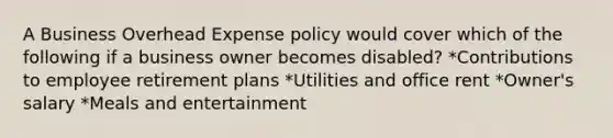 A Business Overhead Expense policy would cover which of the following if a business owner becomes disabled? *Contributions to employee retirement plans *Utilities and office rent *Owner's salary *Meals and entertainment