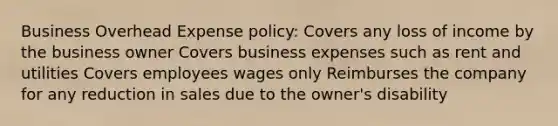 Business Overhead Expense policy: Covers any loss of income by the business owner Covers business expenses such as rent and utilities Covers employees wages only Reimburses the company for any reduction in sales due to the owner's disability