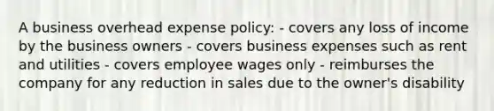 A business overhead expense policy: - covers any loss of income by the business owners - covers business expenses such as rent and utilities - covers employee wages only - reimburses the company for any reduction in sales due to the owner's disability