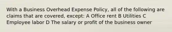 With a Business Overhead Expense Policy, all of the following are claims that are covered, except: A Office rent B Utilities C Employee labor D The salary or profit of the business owner