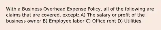 With a Business Overhead Expense Policy, all of the following are claims that are covered, except: A) The salary or profit of the business owner B) Employee labor C) Office rent D) Utilities