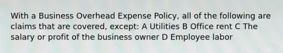 With a Business Overhead Expense Policy, all of the following are claims that are covered, except: A Utilities B Office rent C The salary or profit of the business owner D Employee labor