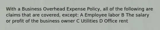 With a Business Overhead Expense Policy, all of the following are claims that are covered, except: A Employee labor B The salary or profit of the business owner C Utilities D Office rent