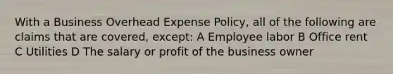 With a Business Overhead Expense Policy, all of the following are claims that are covered, except: A Employee labor B Office rent C Utilities D The salary or profit of the business owner