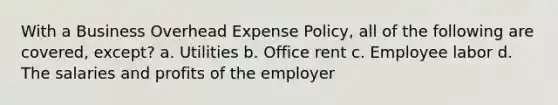 With a Business Overhead Expense Policy, all of the following are covered, except? a. Utilities b. Office rent c. Employee labor d. The salaries and profits of the employer