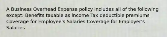 A Business Overhead Expense policy includes all of the following except: Benefits taxable as income Tax deductible premiums Coverage for Employee's Salaries Coverage for Employer's Salaries