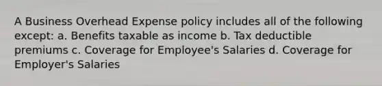 A Business Overhead Expense policy includes all of the following except: a. Benefits taxable as income b. Tax deductible premiums c. Coverage for Employee's Salaries d. Coverage for Employer's Salaries