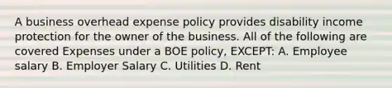 A business overhead expense policy provides disability income protection for the owner of the business. All of the following are covered Expenses under a BOE policy, EXCEPT: A. Employee salary B. Employer Salary C. Utilities D. Rent