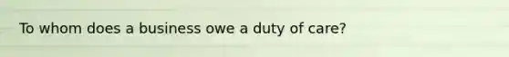 To whom does a business owe a duty of care?