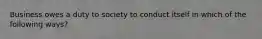 Business owes a duty to society to conduct itself in which of the following ways?