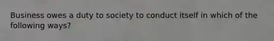 Business owes a duty to society to conduct itself in which of the following ways?