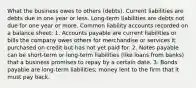 What the business owes to others (debts). Current liabilities are debts due in one year or less. Long-term liabilities are debts not due for one year or more. Common liability accounts recorded on a balance sheet: 1. Accounts payable are current liabilities or bills the company owes others for merchandise or services it purchased on credit but has not yet paid for. 2. Notes payable can be short-term or long-term liabilities (like loans from banks) that a business promises to repay by a certain date. 3. Bonds payable are long-term liabilities; money lent to the firm that it must pay back.