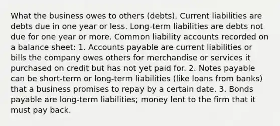 What the business owes to others (debts). Current liabilities are debts due in one year or less. Long-term liabilities are debts not due for one year or more. Common liability accounts recorded on a balance sheet: 1. Accounts payable are current liabilities or bills the company owes others for merchandise or services it purchased on credit but has not yet paid for. 2. Notes payable can be short-term or long-term liabilities (like loans from banks) that a business promises to repay by a certain date. 3. Bonds payable are long-term liabilities; money lent to the firm that it must pay back.